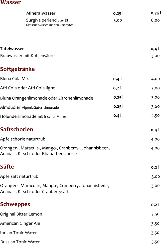 Softgetrnke Bluna Cola Mix 0,4 l 4,00 Afri Cola oder Afri Cola light 0,2 l 3,00 Bluna Orangenlimonade oder Zitronenlimonade 0,25l  3,00 Wasser Tafelwasser   0,4 l 3,00 3,00   Brauwasser mit Kohlensure 0,25 l 6,00 Mineralwasser  						   0,75 l   Surgiva perlend oder still						 Gletscherwasser aus den Dolomiten Saftschorlen 0,4 l Apfelschorle naturtrb Orangen-, Maracuja-, Mango-, Cranberry-, Johannisbeer-, Ananas-, Kirsch- oder Rhabarberschorle  4,00 4,00 Sfte  0,2 l Apfelsaft naturtrb  3,00 Orangen - , Maracuja - , Mango-, Cranberry, Johannisbeer-, 3,00 Ananas-, Kirsch- oder Cranberrysaft  Schweppes  0,2 l Original Bitter Lemon 3,50 American Ginger Ale 3,50 Indian Tonic Water 3,50 Russian Tonic Water 3,50 Almdudler  0,25l  3,60 Alpenkruter-Limonade Holunderlimonade  0,4l  4,50 mit frischer Minze