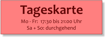 Tageskarte   Mo - Fr:  17:30 bis 21:00 Uhr Sa + So: durchgehend