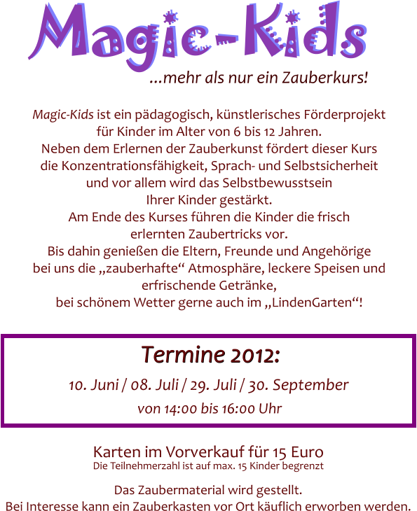 Magic-Kids Magic-Kids ...mehr als nur ein Zauberkurs! Magic-Kids ist ein p�dagogisch, k�nstlerisches F�rderprojekt f�r Kinder im Alter von 6 bis 12 Jahren. Neben dem Erlernen der Zauberkunst f�rdert dieser Kurs die Konzentrationsf�higkeit, Sprach- und Selbstsicherheit und vor allem wird das Selbstbewusstsein Ihrer Kinder gest�rkt. Am Ende des Kurses f�hren die Kinder die frisch erlernten Zaubertricks vor. Bis dahin genie�en die Eltern, Freunde und Angeh�rige bei uns die �zauberhafte� Atmosph�re, leckere Speisen und erfrischende Getr�nke, bei sch�nem Wetter gerne auch im �LindenGarten�! Karten im Vorverkauf f�r 15 Euro  Das Zaubermaterial wird gestellt. Bei Interesse kann ein Zauberkasten vor Ort k�uflich erworben werden.  Die Teilnehmerzahl ist auf max. 15 Kinder begrenzt   10. Juni / 08. Juli / 29. Juli / 30. September Termine 2012: Termine 2012: von 14:00 bis 16:00 Uhr